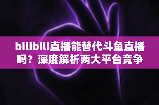 bilibili直播能替代斗鱼直播吗?深度解析两大平台竞争格局与直播行业未来走向 bilibili直播能替代斗鱼直播吗?深度解析两大平台竞争格局与直播行业未来走向