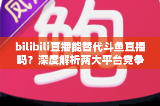 bilibili直播能替代斗鱼直播吗?深度解析两大平台竞争格局与直播行业未来走向 bilibili直播能替代斗鱼直播吗?深度解析两大平台竞争格局与直播行业未来走向