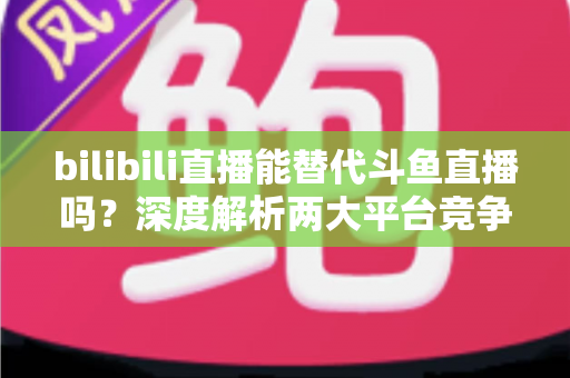 bilibili直播能替代斗鱼直播吗?深度解析两大平台竞争格局与直播行业未来走向 bilibili直播能替代斗鱼直播吗?深度解析两大平台竞争格局与直播行业未来走向