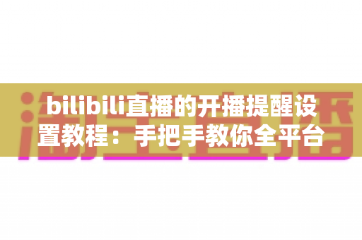 bilibili直播的开播提醒设置教程:手把手教你全平台操作,精彩直播一场不落 bilibili直播的开播提醒设置教程:手把手教你全平台操作,精彩直播一场不落