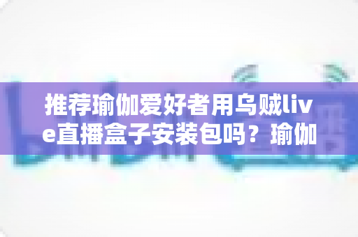 推荐瑜伽爱好者用乌贼live直播盒子安装包吗?瑜伽直播观看渠道安全性与选择全解析 推荐瑜伽爱好者用乌贼live直播盒子安装包吗?瑜伽直播观看渠道安全性与选择全解析