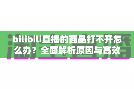 bilibili直播的商品打不开怎么办？全面解析原因与高效解决方案一站式指南