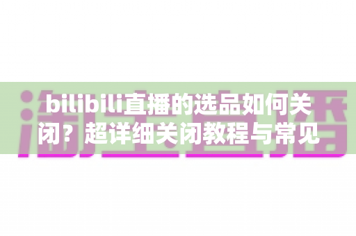 bilibili直播的选品如何关闭?超详细关闭教程与常见问题全解析 bilibili直播的选品如何关闭?超详细关闭教程与常见问题全解析