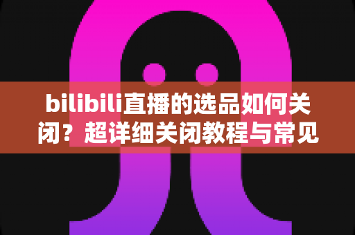 bilibili直播的选品如何关闭?超详细关闭教程与常见问题全解析 bilibili直播的选品如何关闭?超详细关闭教程与常见问题全解析