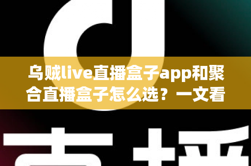 乌贼live直播盒子app和聚合直播盒子怎么选？一文看懂功能差异、核心优势与避坑指南的完整攻略