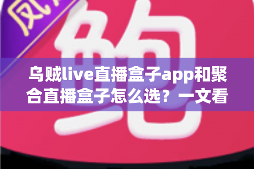 乌贼live直播盒子app和聚合直播盒子怎么选？一文看懂功能差异、核心优势与避坑指南的完整攻略