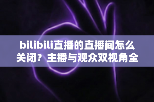 bilibili直播的直播间怎么关闭?主播与观众双视角全流程实操指南详解 bilibili直播的直播间怎么关闭?主播与观众双视角全流程实操指南详解