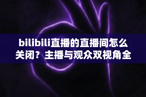 bilibili直播的直播间怎么关闭?主播与观众双视角全流程实操指南详解 bilibili直播的直播间怎么关闭?主播与观众双视角全流程实操指南详解