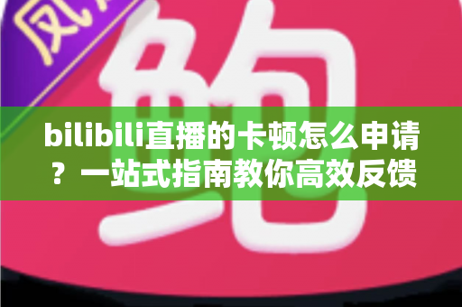 bilibili直播的卡顿怎么申请?一站式指南教你高效反馈与解决直播卡顿问题 bilibili直播的卡顿怎么申请?一站式指南教你高效反馈与解决直播卡顿问题
