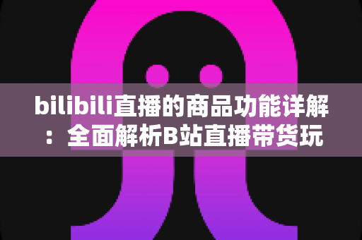 bilibili直播的商品功能详解：全面解析B站直播带货玩法，助你高效抓住直播电商红利