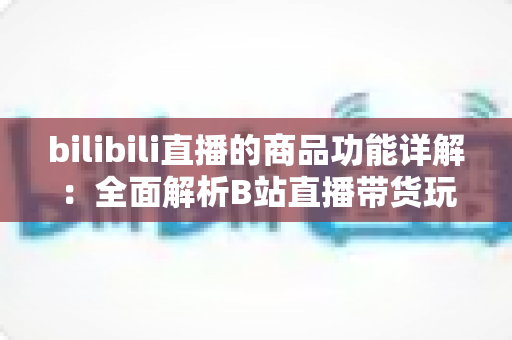 bilibili直播的商品功能详解：全面解析B站直播带货玩法，助你高效抓住直播电商红利