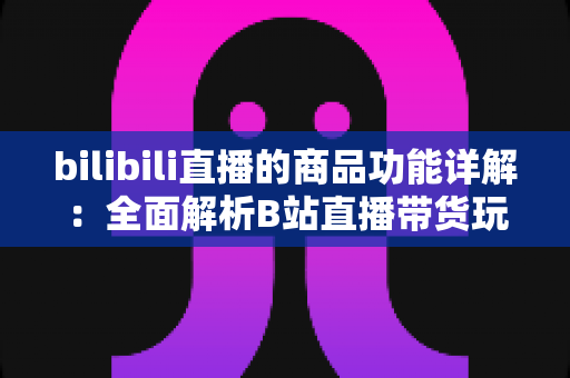 bilibili直播的商品功能详解：全面解析B站直播带货玩法，助你高效抓住直播电商红利