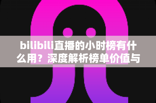 bilibili直播的小时榜有什么用?深度解析榜单价值与主播冲榜全攻略 bilibili直播的小时榜有什么用?深度解析榜单价值与主播冲榜全攻略