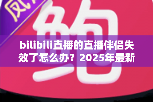 bilibili直播的直播伴侣失效了怎么办？2025年最新全面解决方案与实操指南，助你快速恢复直播、告别黑屏卡顿烦恼