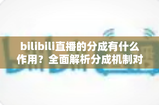 bilibili直播的分成有什么作用？全面解析分成机制对主播、平台与观众的价值