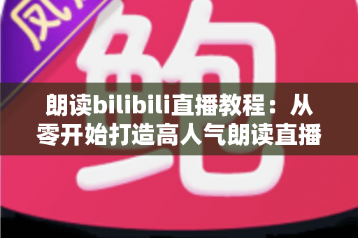 朗读bilibili直播教程：从零开始打造高人气朗读直播间的完整指南
