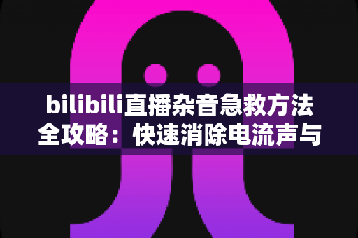 bilibili直播杂音急救方法全攻略:快速消除电流声与底噪,还观众一个清晰干净的直播间 bilibili直播杂音急救方法全攻略:快速消除电流声与底噪,还观众一个清晰干净的直播间
