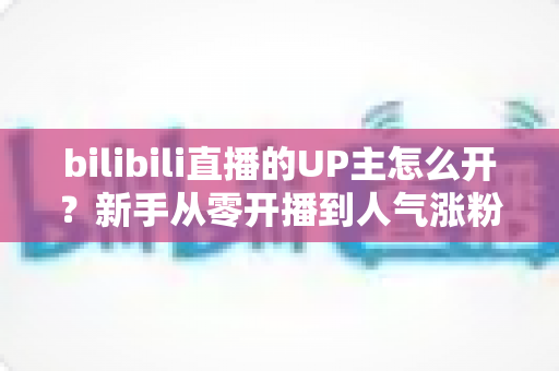 bilibili直播的UP主怎么开？新手从零开播到人气涨粉的完整指南