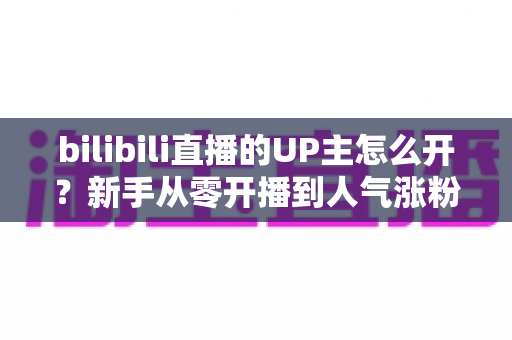 bilibili直播的UP主怎么开？新手从零开播到人气涨粉的完整指南