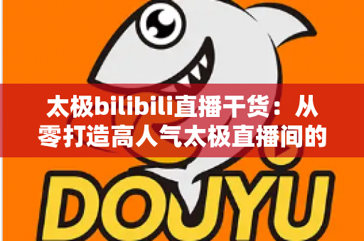 太极bilibili直播干货:从零打造高人气太极直播间的实战指南 太极bilibili直播干货:从零打造高人气太极直播间的实战指南