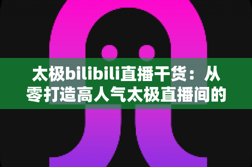 太极bilibili直播干货:从零打造高人气太极直播间的实战指南 太极bilibili直播干货:从零打造高人气太极直播间的实战指南