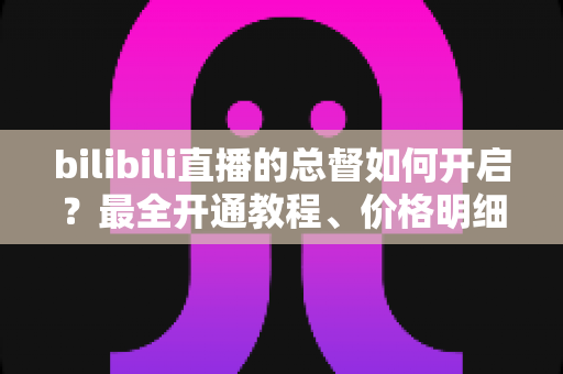 bilibili直播的总督如何开启?最全开通教程、价格明细与专属权益深度解析 bilibili直播的总督如何开启?最全开通教程、价格明细与专属权益深度解析