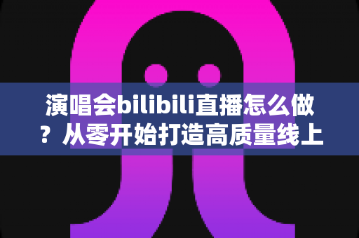 演唱会bilibili直播怎么做？从零开始打造高质量线上演唱会的完整实战指南