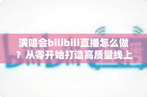 演唱会bilibili直播怎么做？从零开始打造高质量线上演唱会的完整实战指南