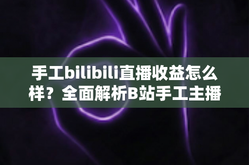 手工bilibili直播收益怎么样？全面解析B站手工主播的真实收入与变现之道