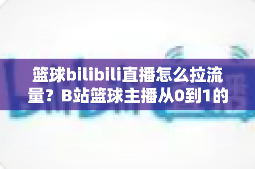 篮球bilibili直播怎么拉流量？B站篮球主播从0到1的引流涨粉实战指南