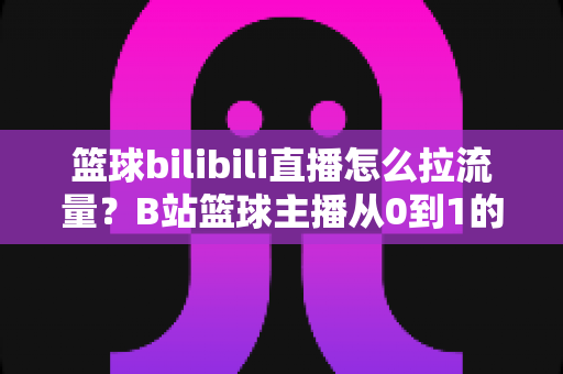 篮球bilibili直播怎么拉流量？B站篮球主播从0到1的引流涨粉实战指南