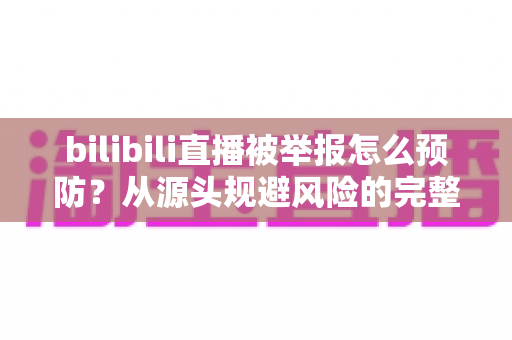 bilibili直播被举报怎么预防?从源头规避风险的完整指南 bilibili直播被举报怎么预防?从源头规避风险的完整指南
