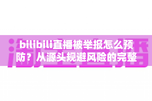 bilibili直播被举报怎么预防?从源头规避风险的完整指南 bilibili直播被举报怎么预防?从源头规避风险的完整指南