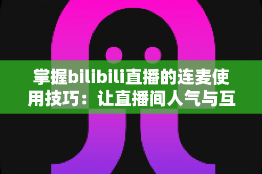 掌握bilibili直播的连麦使用技巧：让直播间人气与互动翻倍的实战指南