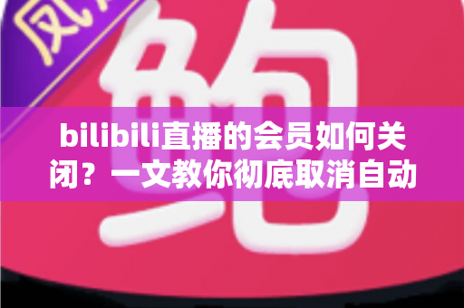bilibili直播的会员如何关闭?一文教你彻底取消自动续费,告别莫名扣费的烦恼 bilibili直播的会员如何关闭?一文教你彻底取消自动续费,告别莫名扣费的烦恼