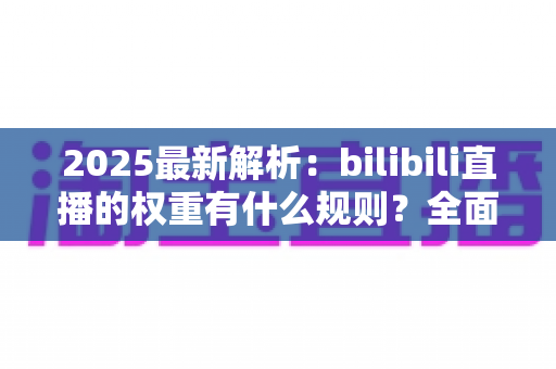 2025最新解析：bilibili直播的权重有什么规则？全面掌握B站直播间流量分配机制，助你快速提升人气与曝光