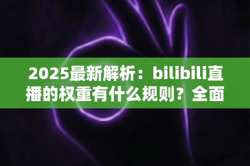2025最新解析：bilibili直播的权重有什么规则？全面掌握B站直播间流量分配机制，助你快速提升人气与曝光