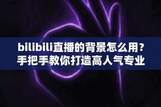 bilibili直播的背景怎么用?手把手教你打造高人气专业直播间的完整攻略 bilibili直播的背景怎么用?手把手教你打造高人气专业直播间的完整攻略