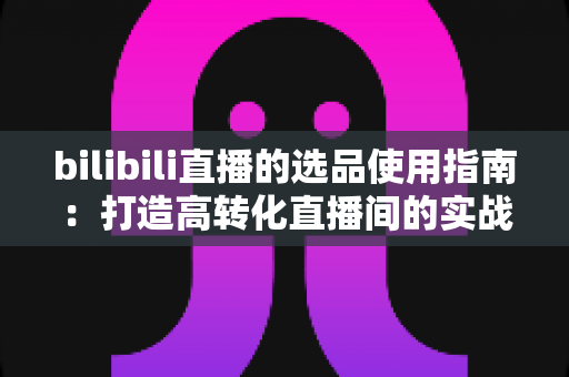 bilibili直播的选品使用指南:打造高转化直播间的实战宝典 bilibili直播的选品使用指南:打造高转化直播间的实战宝典