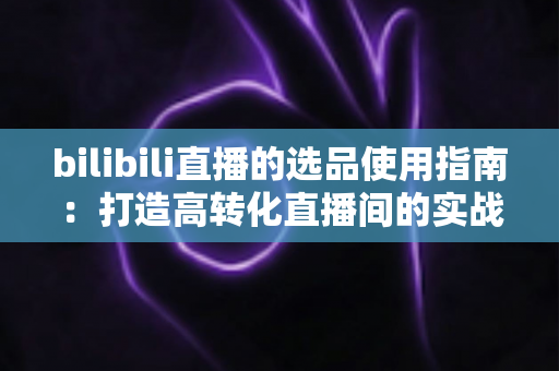 bilibili直播的选品使用指南:打造高转化直播间的实战宝典 bilibili直播的选品使用指南:打造高转化直播间的实战宝典