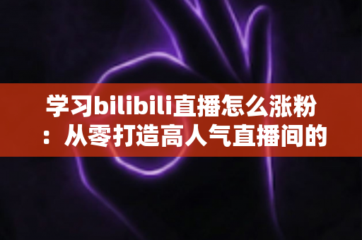 学习bilibili直播怎么涨粉：从零打造高人气直播间的完整实战指南