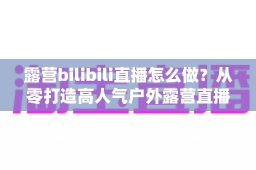 露营bilibili直播怎么做？从零打造高人气户外露营直播间的完整实战指南