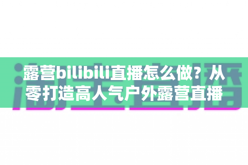 露营bilibili直播怎么做？从零打造高人气户外露营直播间的完整实战指南