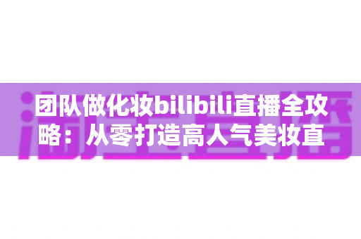 团队做化妆bilibili直播全攻略：从零打造高人气美妆直播间的实战指南
