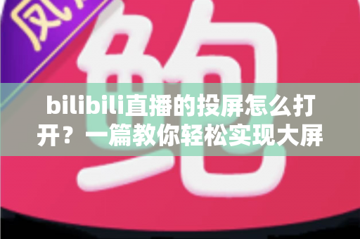 bilibili直播的投屏怎么打开？一篇教你轻松实现大屏观看的实用指南