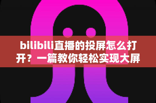 bilibili直播的投屏怎么打开？一篇教你轻松实现大屏观看的实用指南