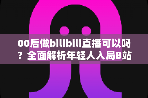 00后做bilibili直播可以吗?全面解析年轻人入局B站直播的机遇、条件与成长路径 00后做bilibili直播可以吗?全面解析年轻人入局B站直播的机遇、条件与成长路径
