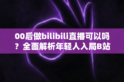 00后做bilibili直播可以吗?全面解析年轻人入局B站直播的机遇、条件与成长路径 00后做bilibili直播可以吗?全面解析年轻人入局B站直播的机遇、条件与成长路径