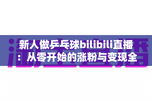 新人做乒乓球bilibili直播：从零开始的涨粉与变现全攻略