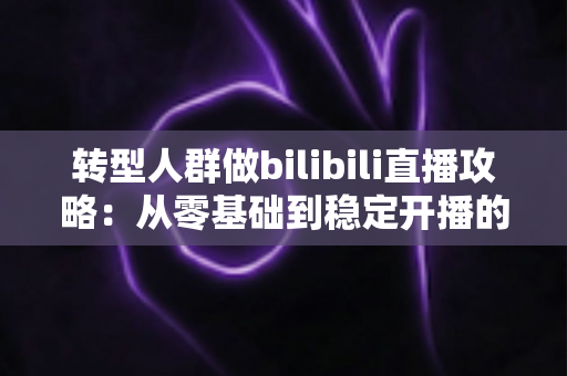转型人群做bilibili直播攻略:从零基础到稳定开播的全方位实战指南 转型人群做bilibili直播攻略:从零基础到稳定开播的全方位实战指南